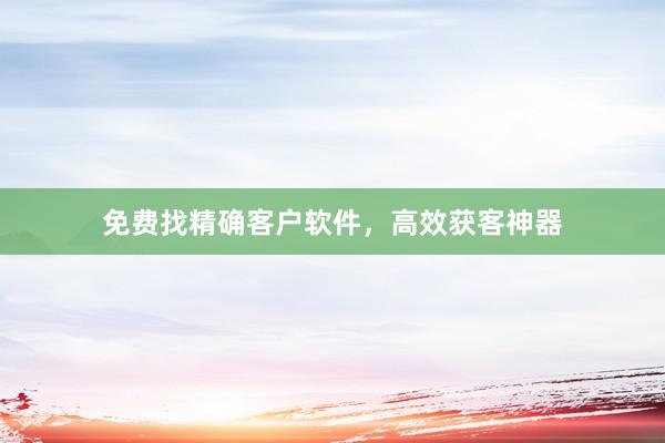 免费找精确客户软件，高效获客神器