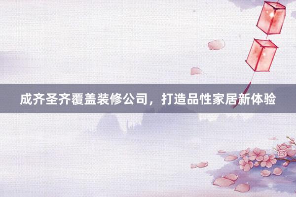 成齐圣齐覆盖装修公司，打造品性家居新体验